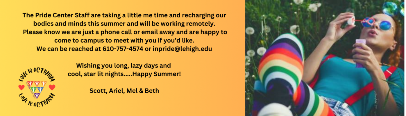 The Pride Center Staff are taking a little me time and recharging our bodies and minds this summer and will be working remotely. Please know we are just a phone call or email away and are happy to come to campus to meet with you if you’d like. We can be reached at 610-757-4574 or inpride@lehigh.edu  Wishing you long, lazy days and cool,  star lit nights.....Happy Summer!  Scott, Ariel, Mel & Beth