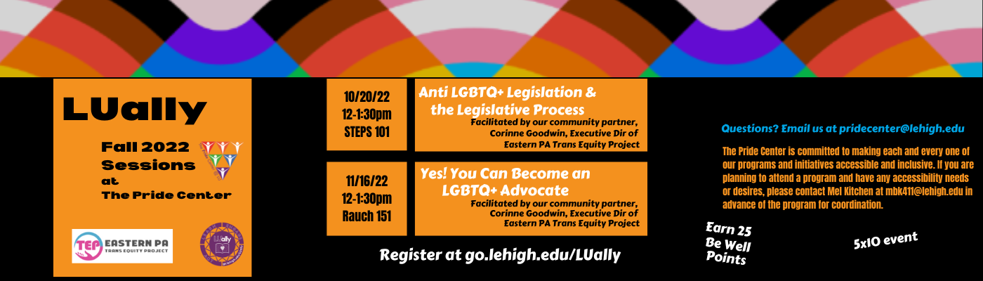 Join us for this fall for 2 LUally sessions facilitated by our community partner Corinne Goodwin, Executive Director of the Eastern PA Trans Equity Project. October 20th, 12-1:30pm in STEPS 101 for Anti LGBTQ Legislation  and the Legislative Process. November 16, 12-1:30pm in Rauch 151 for Yes! You can Become an LGBTQ+ Advocate. Register at go.lehigh.edu/LUally   Questions? email us at pridecenter@lehigh.edu