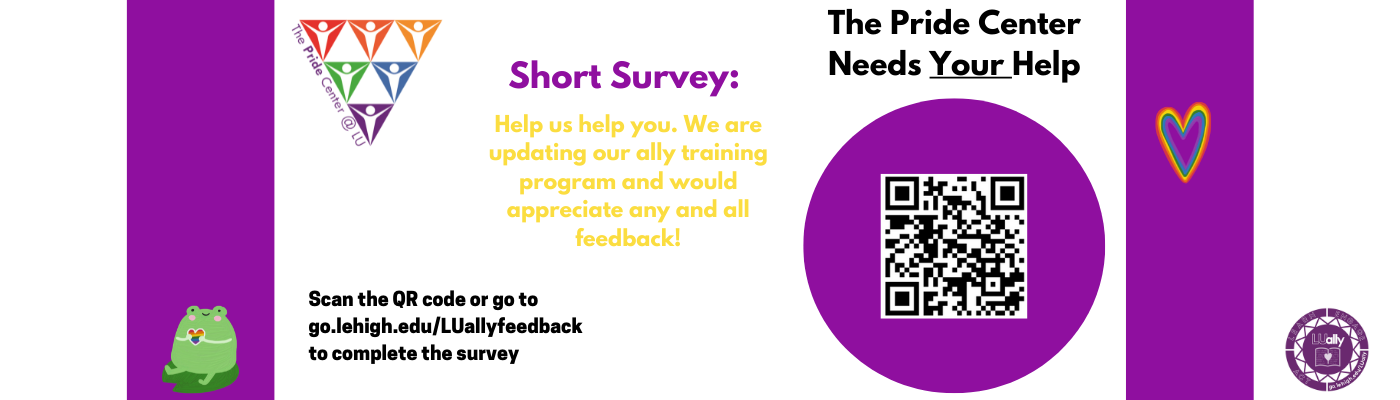 The Pride Center Needs Your Help. Take a Short Survey - Help us Help you. We are updating our ally training program and would appreciate any and all feedback.  Scan the QR Code or go to go.lehigh.edu/LUallyfeedback to complete the survey. Thank you.
