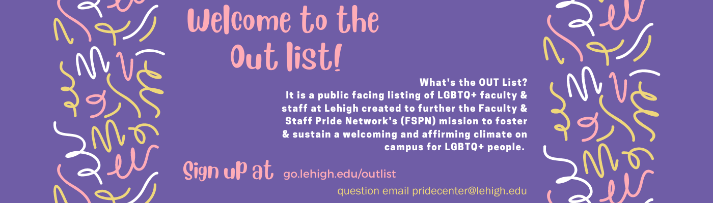 Welcome to the OUTlist.  What is the OUTlist? It is a public facing listing of LGBTQ+ faculty and staff at Lehigh created to further the Faculty and Staff Pride Networks FSPN mission to foster and sustain a welcoming and affirming climate on campus for LGBTQ+ people. Sign up at go.lehigh.edu/outlist. Questions email us at pridecenter@lehigh.edu