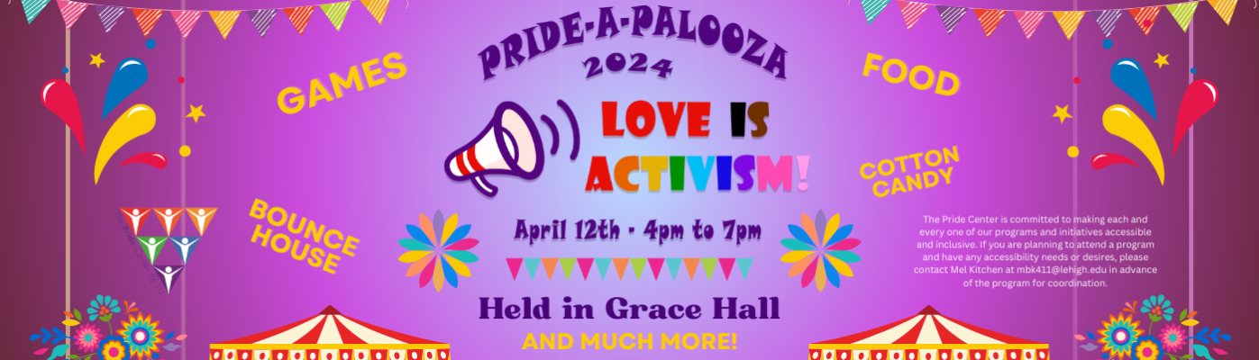 Pride A Palooza 2024 - the Pride Centers Educational Festival being held April 12, 2024, 4pm to 7pm in Grace Hall.  Free food, games, bounce house, cotton candy, and drag queen bingo!! Come help us celebrate PRIDE month at Lehigh with our annual educational carnival.