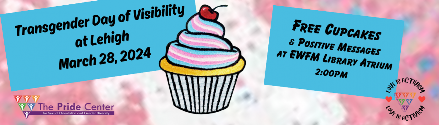Join the Pride Center staff at EWFM Library Atrium on Thursday, March 28th at 2pm as Lehigh recognizes Transgender Day of Visibility. There will be free cupcakes and folks are encouraged to write notes of support and encouragement to members of our trans community.  See you there!