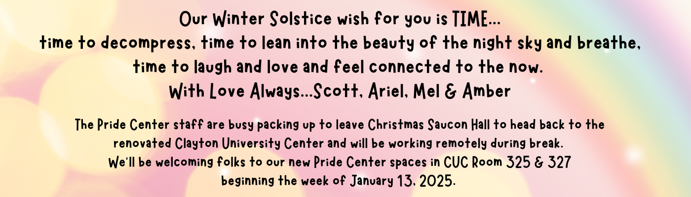 Our Winter Solstice wish for you is TIME. Time to decompress, time to lean into the beauty of the night sky and breathe, time to laugh and love and feel connected to the now. With Love Always, Scott, Ariel, Mel and Amber. The Pride Center staff are busy packing up to leave Christmas Saucon Hall to head back to the renovated Clayton University Center and will be working remotely during break. We will be welcoming folks to our new Pride Center spaces in CUC Room 325 and 327 beginning the week of January 13