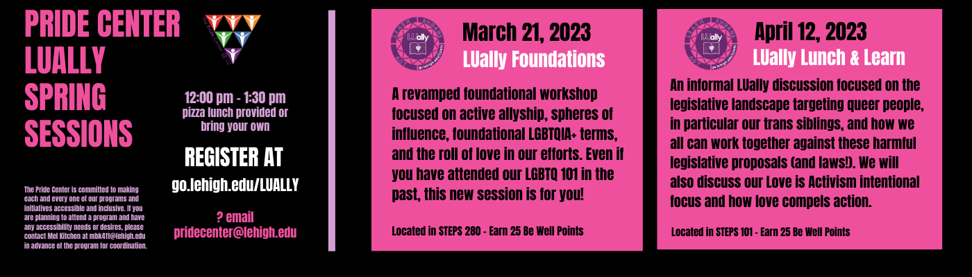 Join us for a revamped foundational workshop on March 21st in STEPS 280 focused on active allyship, spheres of influence, foundational LGBTQIA+ terms and the role of love in our efforts.  On April 12th please join us for an LUally Lunch and Learn with discussions focused on legislative landscape targeting queer people, in particular our trans siblings and how we can work together against these harmful legislative proposals and laws. Register at go.lehigh.edu/LUally