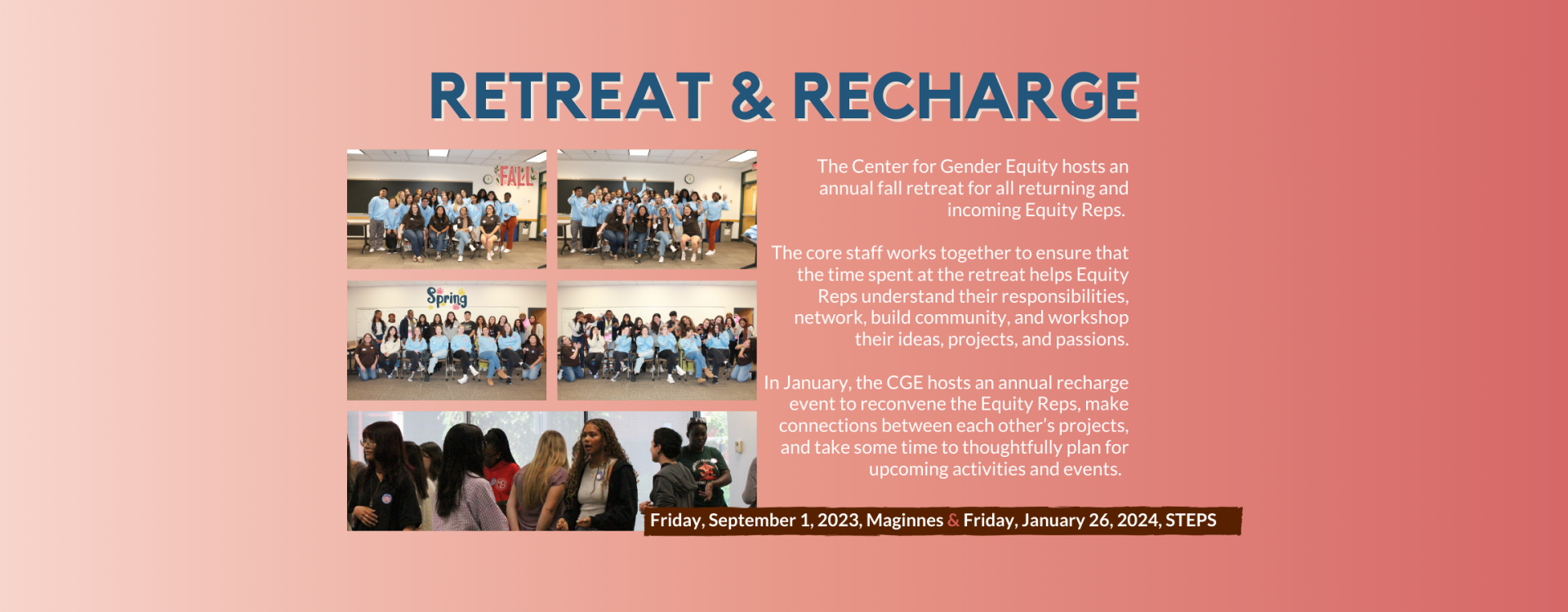 Retreat and Recharge: The Center for Gender Equity hosts an annual fall retreat for all returning and incoming Equity Reps.   The core staff works together to ensure that the time spent at the retreat helps Equity Reps understand their responsibilities, network, build community, and workshop their ideas, projects, and passions.  In January, the CGE hosts an annual recharge event to reconvene the Equity Reps, make connections between each other’s projects, and take some time to thoughtfully plan for upcoming