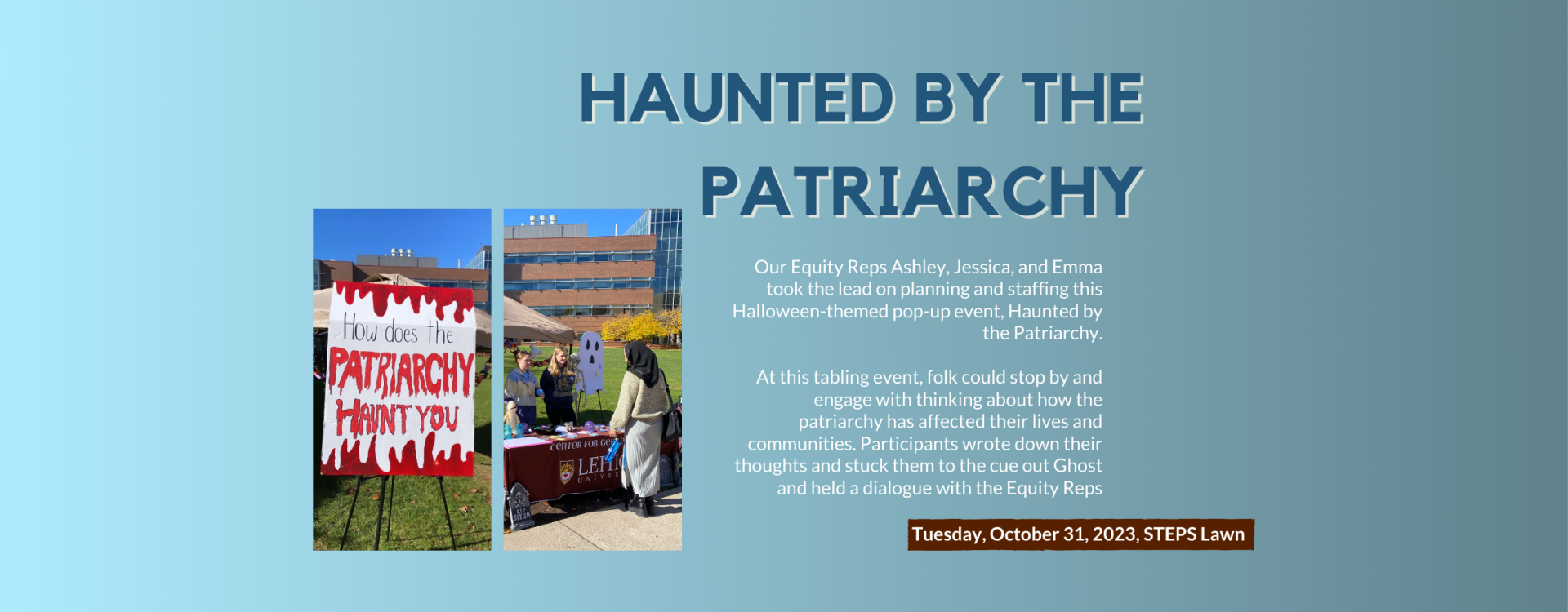 Haunted by the Patriarchy: Our Equity Reps Ashley, Jessica, and Emma took the lead on planning and staffing this Halloween-themed pop-up event, Haunted by the Patriarchy.   At this tabling event, folk could stop by and engage with thinking about how the patriarchy has affected their lives and communities. Participants wrote down their thoughts and stuck them to the cue out Ghost and held a dialogue with the Equity Reps