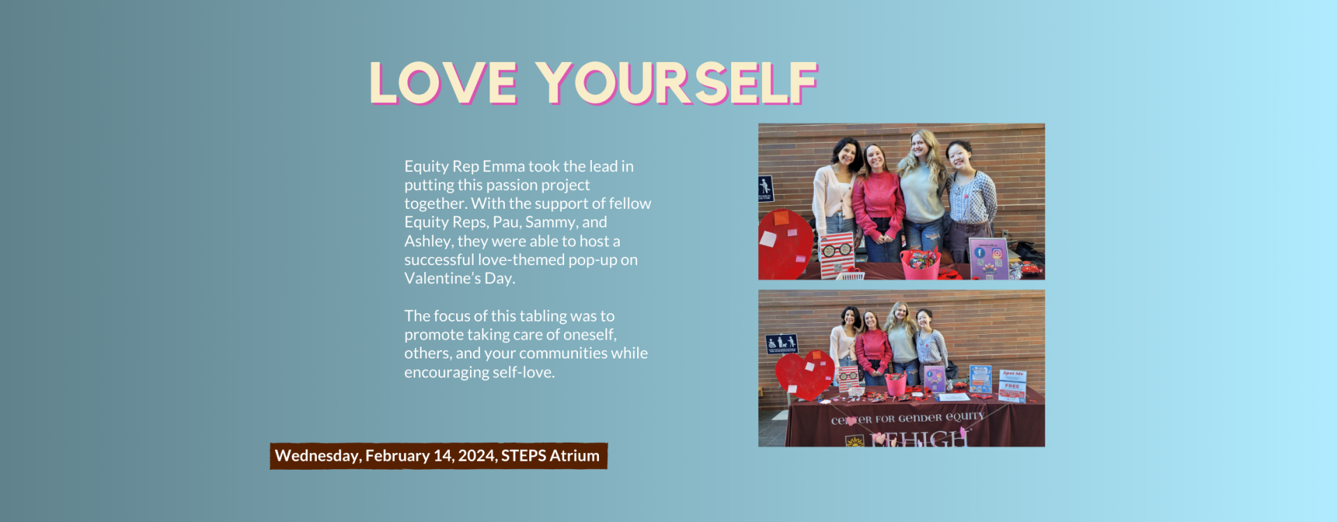 Love yourself: Equity Rep Emma took the lead in putting this passion project together. With the support of fellow Equity Reps, Pau, Sammy, and Ashley, they were able to host a successful love-themed pop-up on Valentine’s Day.   The focus of this tabling was to promote taking care of oneself, others, and your communities while encouraging self-love.