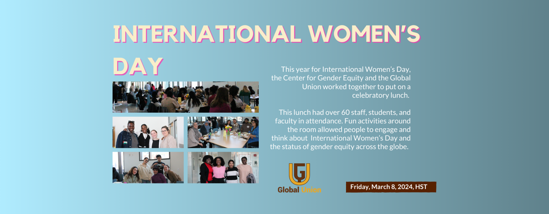 This year for International Women’s Day, the Center for Gender Equity and the Global Union worked together to put on a celebratory lunch.   This lunch had over 60 staff, students, and faculty in attendance. Fun activities around the room allowed people to engage and think about  International Women’s Day and the status of gender equity across the globe.