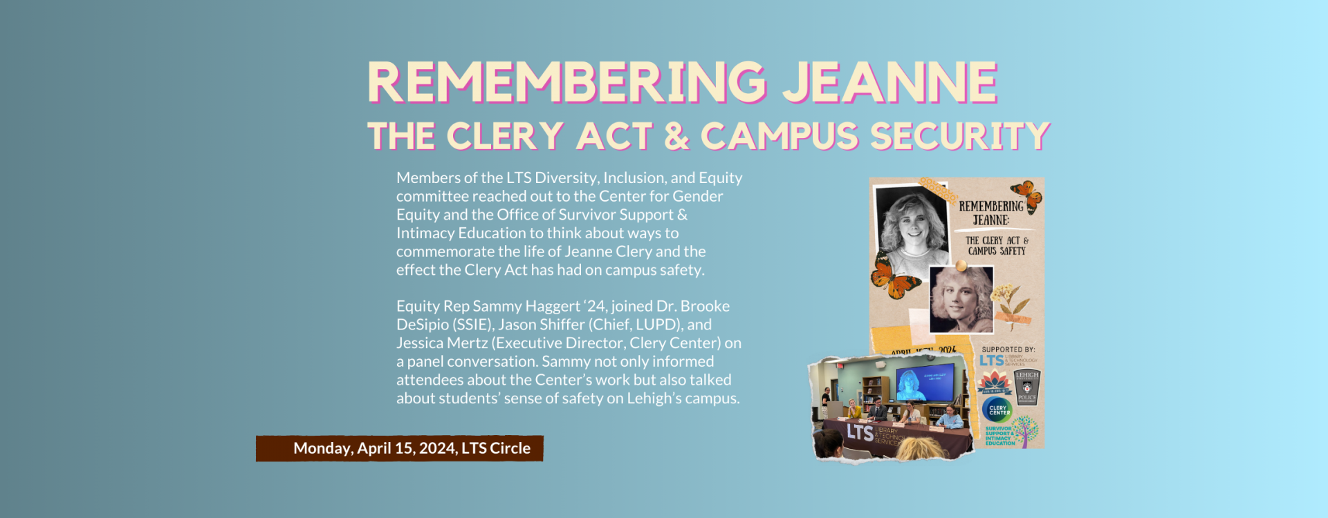 Members of the LTS Diversity, Inclusion, and Equity committee reached out to the Center for Gender Equity and the Office of Survivor Support & Intimacy Education to think about ways to commemorate the life of Jeanne Clery and the effect the Clery Act has had on campus safety.  Equity Rep Sammy Haggert ‘24, joined Dr. Brooke DeSipio (SSIE), Jason Shiffer (Chief, LUPD), and Jessica Mertz (Executive Director, Clery Center) on a panel conversation. Sammy not only informed attendees about the Center’s work but a