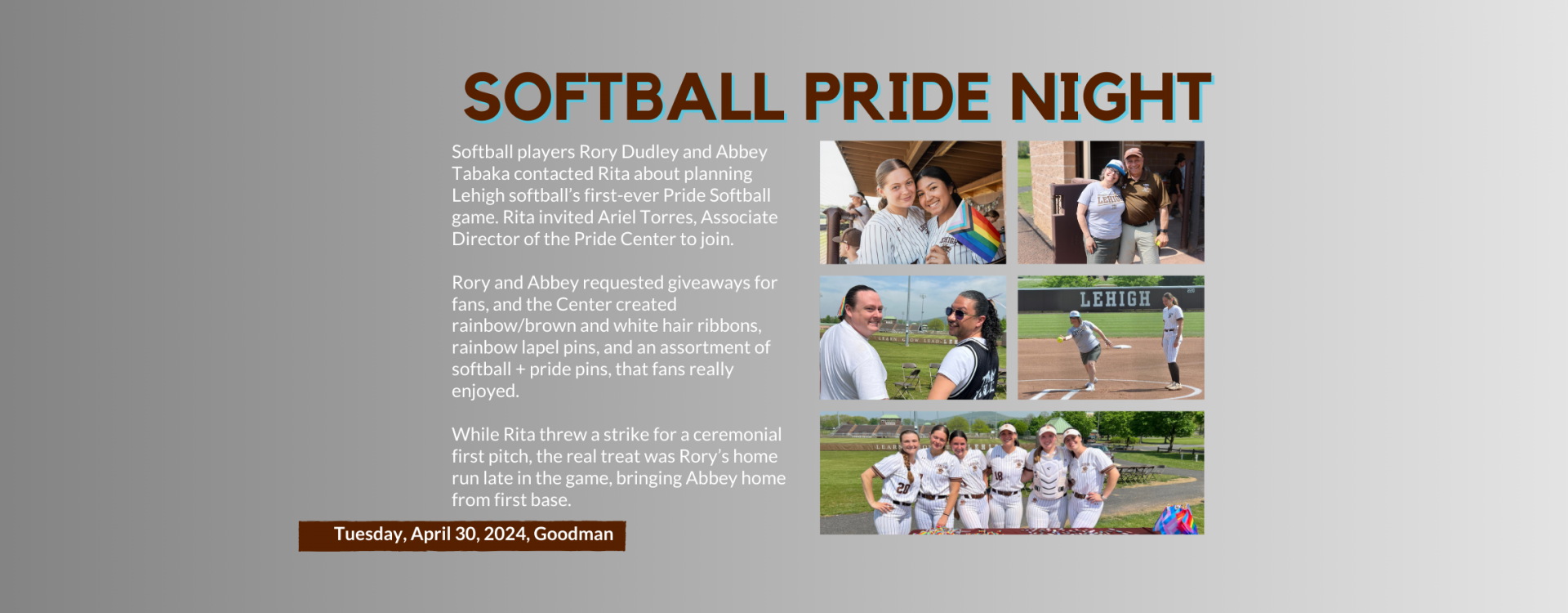 Softball players Rory Dudley and Abbey Tabaka contacted Rita about planning Lehigh softball’s first-ever Pride Softball game. Rita invited Ariel Torres, Associate Director of the Pride Center to join.  Rory and Abbey requested giveaways for fans, and the Center created rainbow/brown and white hair ribbons, rainbow lapel pins, and an assortment of softball + pride pins, that fans really enjoyed.  While Rita threw a strike for a ceremonial first pitch, the real treat was Rory’s home run late in the game, brin