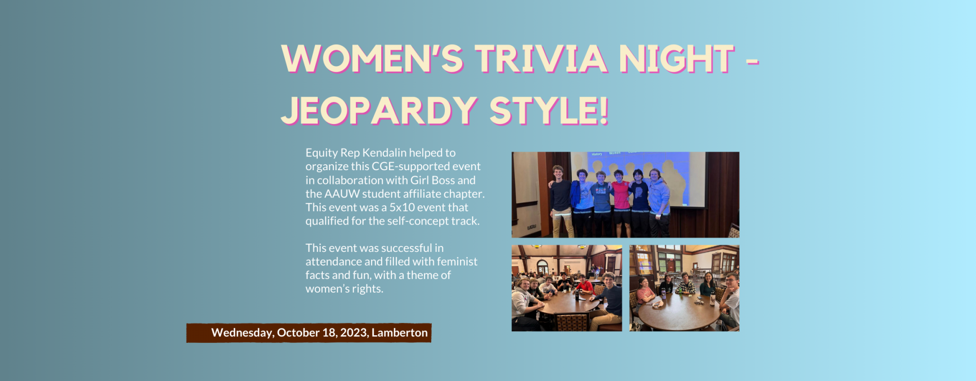 Women’s Trivia Night - Jeopardy Style!: Equity Rep Kendalin helped to organize this CGE-supported event in collaboration with Girl Boss and the AAUW student affiliate chapter.  This event was a 5x10 event that qualified for the self-concept track.   This event was successful in attendance and filled with feminist facts and fun, with a theme of women’s rights.