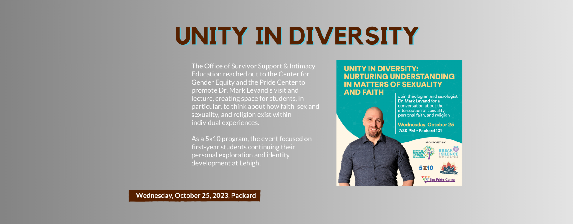 Unity in Diversity: The Office of Survivor Support & Intimacy Education reached out to the Center for Gender Equity and the Pride Center to promote Dr. Mark Levand’s visit and lecture, creating space for students, in particular, to think about how faith, sex and sexuality, and religion exist within individual experiences.  As a 5x10 program, the event focused on first-year students continuing their personal exploration and identity development at Lehigh. 