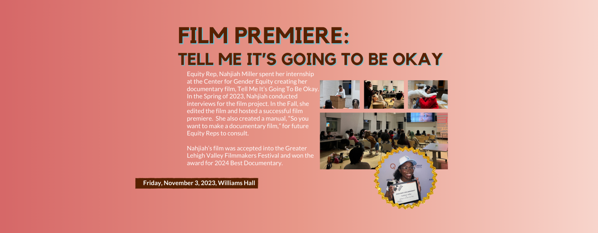 Equity Rep, Nahjiah Miller spent her internship at the Center for Gender Equity creating her documentary film, Tell Me It’s Going To Be Okay. In the Spring of 2023, Nahjiah conducted interviews for the film project. In the Fall, she edited the film and hosted a successful film premiere.  She also created a manual, “So you want to make a documentary film,” for future Equity Reps to consult.  Nahjiah’s film was accepted into the Greater Lehigh Valley Filmmakers Festival and won the award for 2024 Best Documen